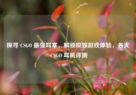 探寻 CSGO 最强耳塞，解锁极致游戏体验，各大 CSGO 耳机评测