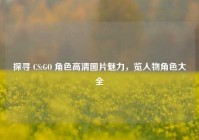 探寻 CS:GO 角色高清图片魅力，览人物角色大全