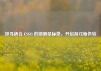 探寻适合 CSGO 的顺滑鼠标垫，开启游戏新体验