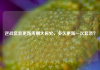 逆战套装更新周期大探究，多久更新一次套装？