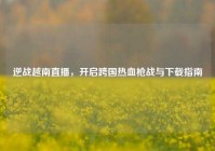 逆战越南直播，开启跨国热血枪战与下载指南