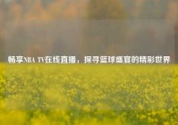 畅享NBA TV在线直播，探寻篮球盛宴的精彩世界