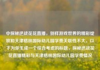 中探秘逆战花花直播，别样游戏世界的精彩绽放和天津格林国际幼儿园学费关联性不大，以下为你生成一个综合考虑的标题，探秘逆战花花直播精彩与天津格林国际幼儿园学费情况