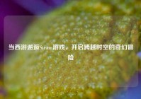 当西游邂逅Steam游戏，开启跨越时空的奇幻冒险