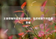 王者荣耀刘备新皮肤爆料，乱世枪影下的热血柔情