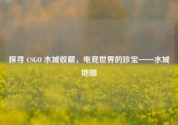 探寻 CSGO 水城收藏，电竞世界的珍宝——水城地图