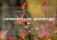 王者荣耀战魂培养全攻略，提升战力的关键之路