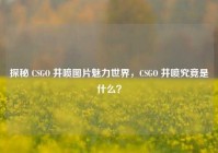 探秘 CSGO 井喷图片魅力世界，CSGO 井喷究竟是什么？