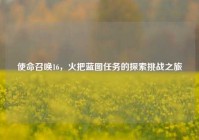 使命召唤16，火把蓝图任务的探索挑战之旅