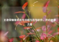 王者荣耀鲁班选号攻略与选号软件，开启超神之路