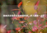 揭秘逆战塔防宝箱刷新时间，多久刷新一次？