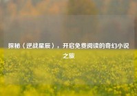探秘〈逆战星辰〉，开启免费阅读的奇幻小说之旅