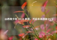 山西青少年 STEAM 教育，开启未来创新之门