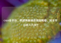 CSGO全平台，跨越界限缔造竞技辉煌，其全平台收入几何？