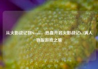从火影战记到Steam，热血开启火影战记6.1满人物版游戏之旅