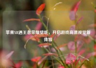苹果XR遇王者荣耀壁纸，开启游戏高清视觉新体验