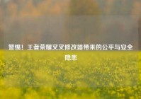 警惕！王者荣耀叉叉修改器带来的公平与安全隐患