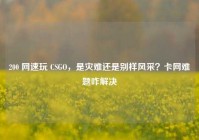 200 网速玩 CSGO，是灾难还是别样风采？卡网难题咋解决
