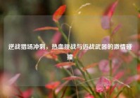 逆战猎场冲刺，热血挑战与近战武器的激情碰撞