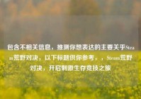 包含不相关信息，推测你想表达的主要关乎Steam荒野对决，以下标题供你参考，，Steam荒野对决，开启刺激生存竞技之旅