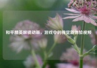 和平精英眼镜动画，游戏中的视觉新体验视频