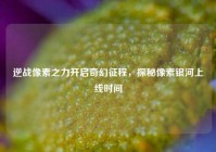 逆战像素之力开启奇幻征程，探秘像素银河上线时间