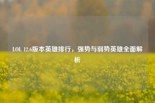 LOL 12.6版本英雄排行，强势与弱势英雄全面解析