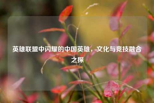 英雄联盟中闪耀的中国英雄，文化与竞技融合之探