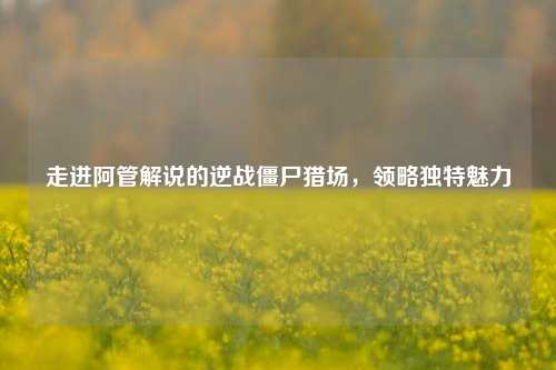 走进阿管解说的逆战僵尸猎场，领略独特魅力