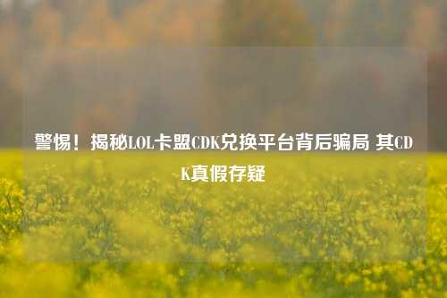 警惕！揭秘LOL卡盟CDK兑换平台背后骗局 其CDK真假存疑