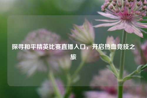 探寻和平精英比赛直播入口，开启热血竞技之旅