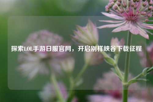 探索LOL手游日服官网，开启别样峡谷下载征程