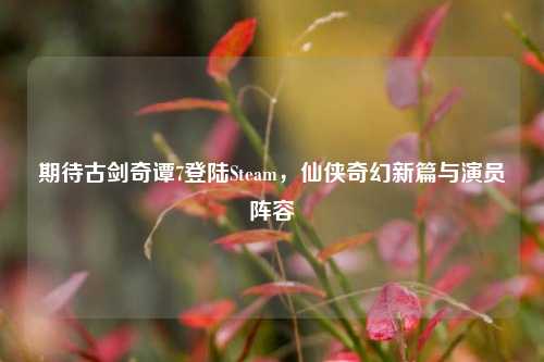 期待古剑奇谭7登陆Steam，仙侠奇幻新篇与演员阵容