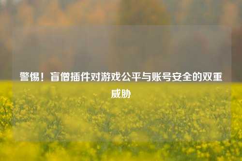 警惕！盲僧插件对游戏公平与账号安全的双重威胁