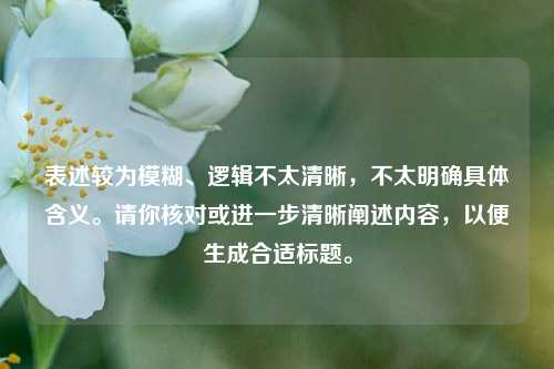 表述较为模糊、逻辑不太清晰，不太明确具体含义。请你核对或进一步清晰阐述内容，以便生成合适标题。