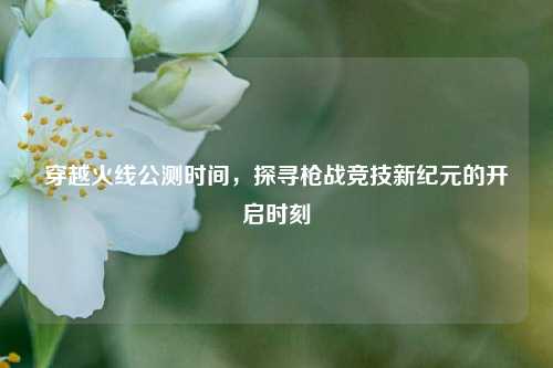 穿越火线公测时间，探寻枪战竞技新纪元的开启时刻