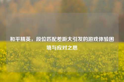 和平精英，段位匹配差距大引发的游戏体验困境与应对之思