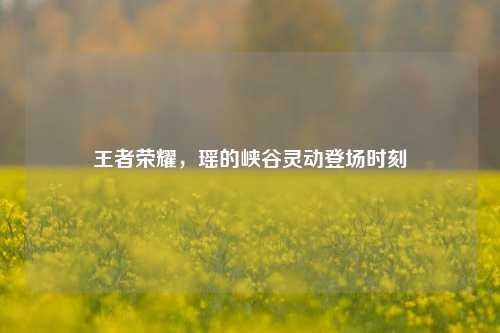 王者荣耀，瑶的峡谷灵动登场时刻