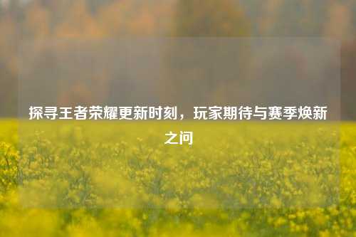 探寻王者荣耀更新时刻，玩家期待与赛季焕新之问