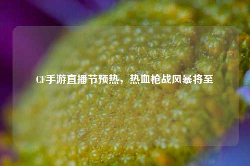 CF手游直播节预热，热血枪战风暴将至