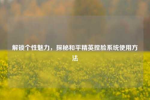 解锁个性魅力，探秘和平精英捏脸系统使用方法