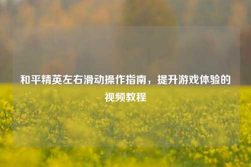 和平精英左右滑动操作指南，提升游戏体验的视频教程