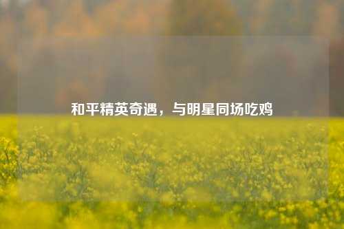 和平精英奇遇，与明星同场吃鸡