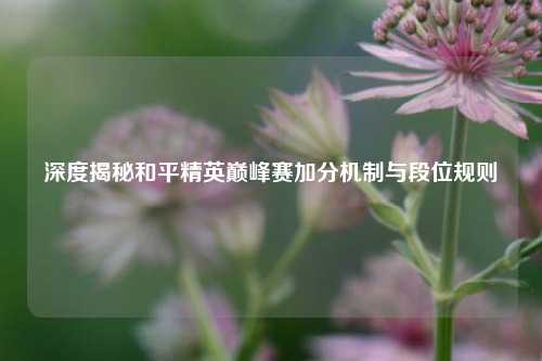 深度揭秘和平精英巅峰赛加分机制与段位规则