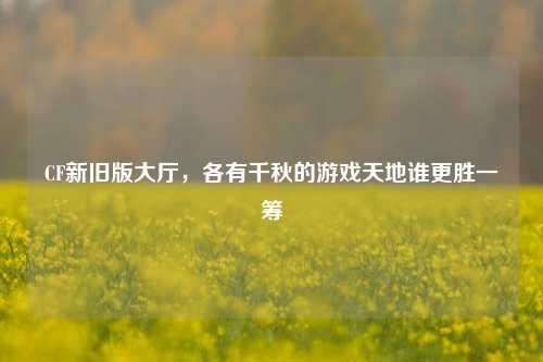 CF新旧版大厅，各有千秋的游戏天地谁更胜一筹