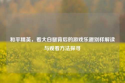 和平精英，看大白腿背后的游戏乐趣别样解读与观看方法探寻