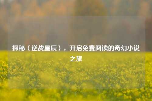 探秘〈逆战星辰〉，开启免费阅读的奇幻小说之旅