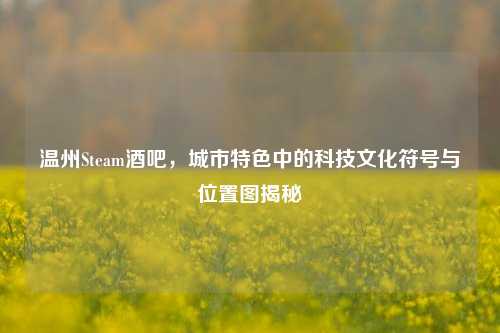 温州Steam酒吧，城市特色中的科技文化符号与位置图揭秘
