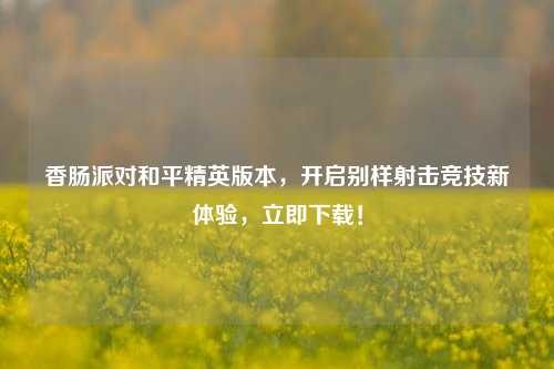 香肠派对和平精英版本，开启别样射击竞技新体验，立即下载！