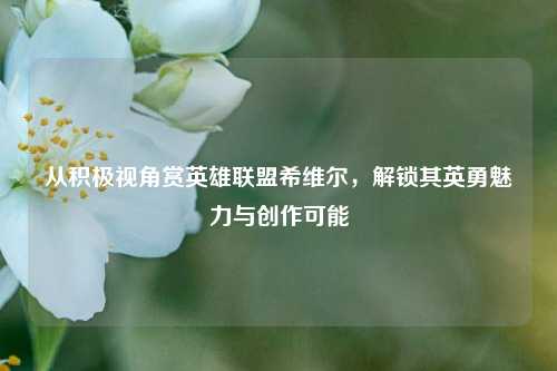 从积极视角赏英雄联盟希维尔，解锁其英勇魅力与创作可能